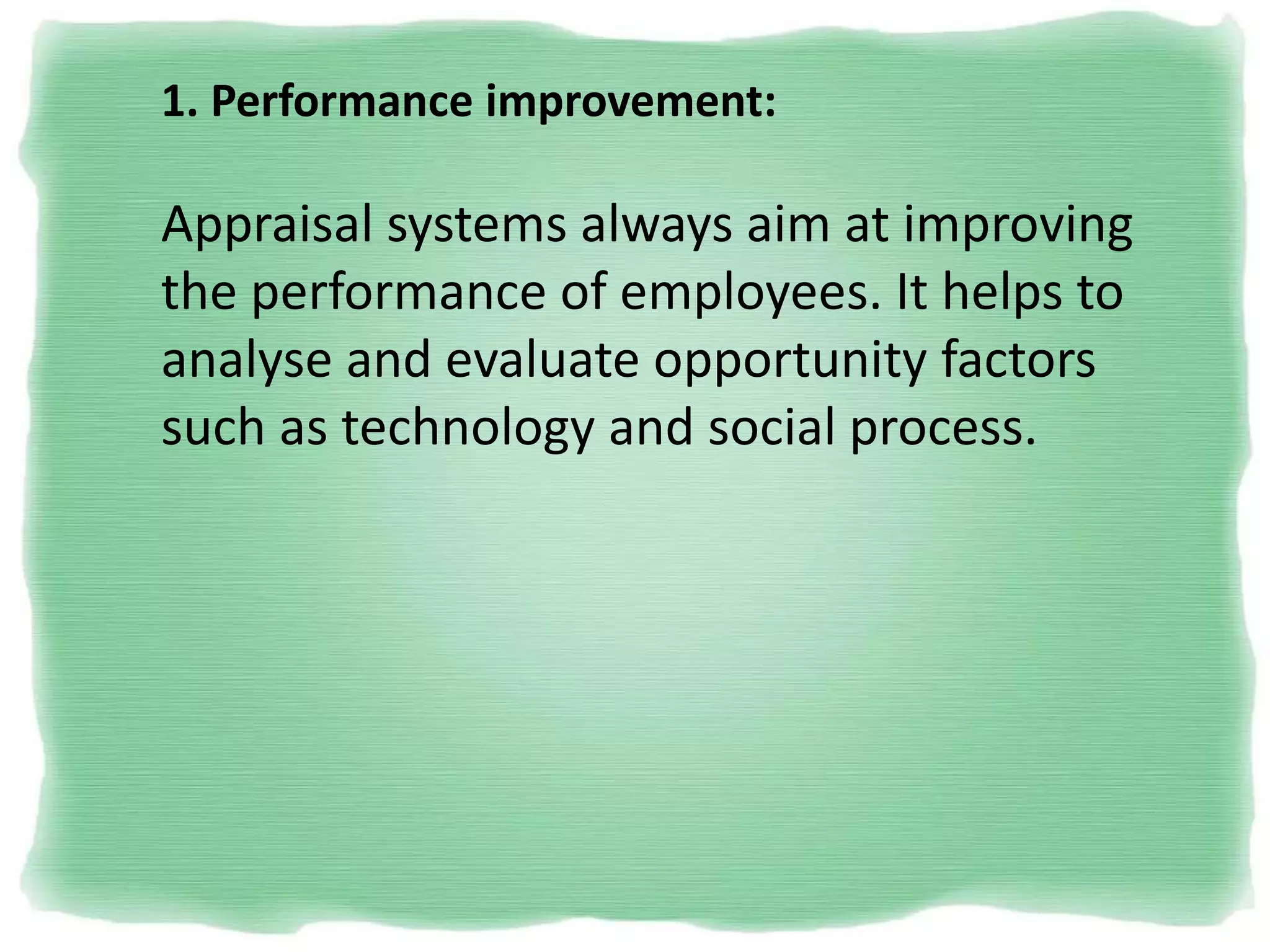 1. Performance improvement:
Appraisal systems always aim at improving
the performance of employees. It helps to
analyse and evaluate opportunity factors
such as technology and social process.
 