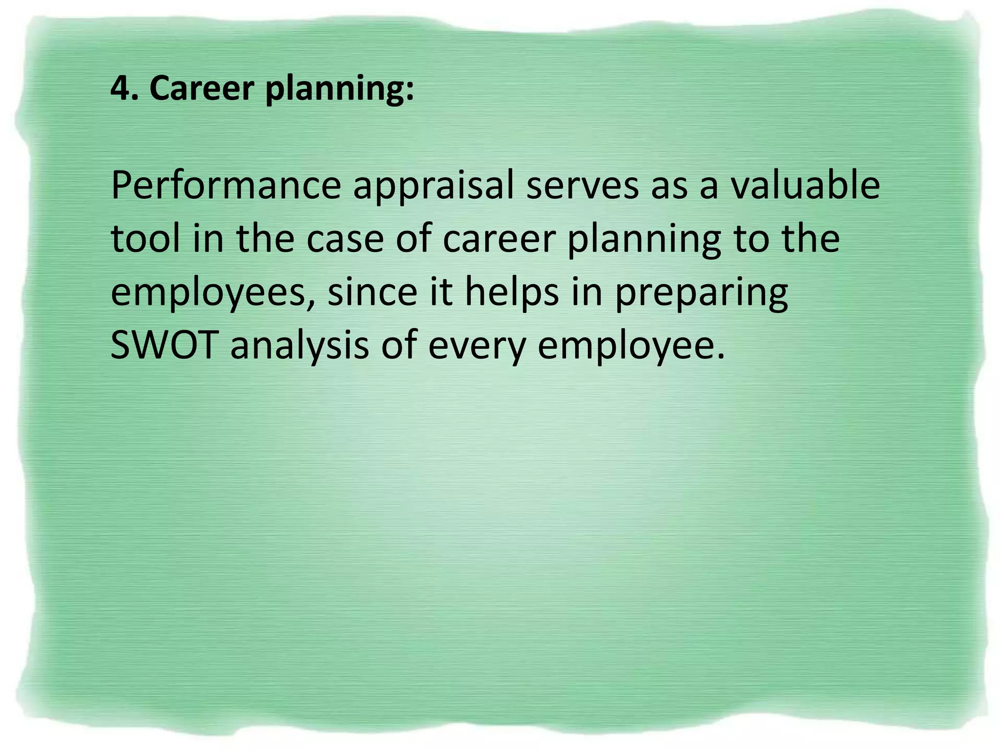 4. Career planning:
Performance appraisal serves as a valuable
tool in the case of career planning to the
employees, since it helps in preparing
SWOT analysis of every employee.
 