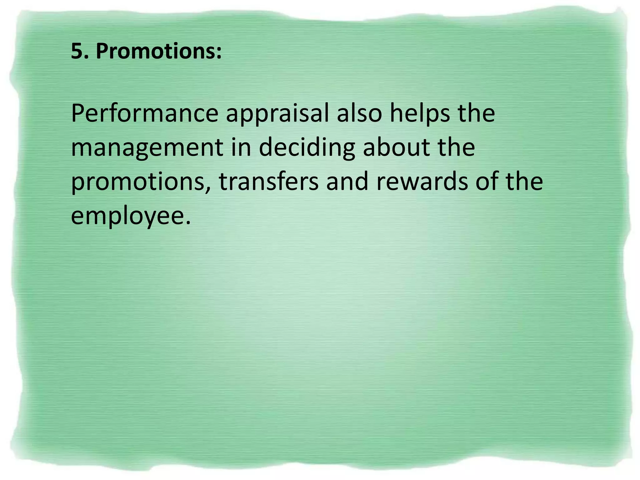 5. Promotions:
Performance appraisal also helps the
management in deciding about the
promotions, transfers and rewards of the
employee.
 
