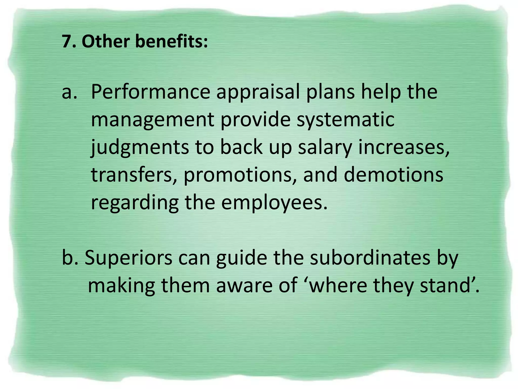 7. Other benefits:
a. Performance appraisal plans help the
management provide systematic
judgments to back up salary increases,
transfers, promotions, and demotions
regarding the employees.
b. Superiors can guide the subordinates by
making them aware of ‘where they stand’.
 