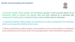 Benifits of worksampling and simulation:
2. Improved reliability: Work samples and simulations are often standardized and controlled,
which can increase the reliability of test results.
3. Better predictiveness: Work samples and simulations can be used to predict an individual's
future performance on the job, which can help organizations make informed hiring decisions.
 