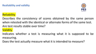 Realiability and validity
Reliability
Describes the consistency of scores obtained by the same person
when retested with the identical or alternate forms of the same test.
Are test results stable over time?
Validity
Indicates whether a test is measuring what it is supposed to be
measuring.
Does the test actually measure what it is intended to measure?
 