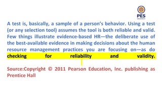 A test is, basically, a sample of a person’s behavior. Using a test
(or any selection tool) assumes the tool is both reliable and valid.
Few things illustrate evidence-based HR—the deliberate use of
the best-available evidence in making decisions about the human
resource management practices you are focusing on—as do
checking for reliability and validity.
Source:Copyright © 2011 Pearson Education, Inc. publishing as
Prentice Hall
 