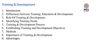 Training & Development
1. Introduction
2. Differences between Training, Education & Development
3. Role Of Training & Development
4. Identifying Training Needs
5. Training & Development Process
6. Establishing Training and Development Objectives
7. Methods
8. Importance of Training & Development
9. Advantages
 
