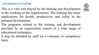 Introduction to Training
This is a vital role played by the training and development
in the working of the organizations. The training has many
implications for health, productivity and safety in the
personal development.
The programs related to the training and development
provided by an organization consist of a wide range of
educational techniques.
It may be attended by staff on a voluntary or compulsory
basis.
 