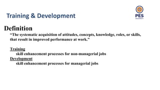 Definition
“The systematic acquisition of attitudes, concepts, knowledge, roles, or skills,
that result in improved performance at work.”
Training
skill enhancement processes for non-managerial jobs
Development
skill enhancement processes for managerial jobs
 
