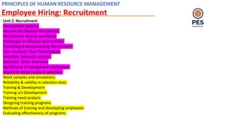 PRINCIPLES OF HUMAN RESOURCE MANAGEMENT
Employee Hiring: Recruitment
Unit 2: Recruitment
Recruitment process
Internal v/s External recruitment
Recruitment diverse workforce
Challenges in effective Recruitment
Evaluating & benchmarking Recruitment
Case Analysis/ Class Presentation
Selection; Selection process
Selection; Tests; Interview
Significance of background verification
Impact of social media in selection
Work samples and simulations
Reliability & validity in selection tests
Training & Development
Training v/s Development
Training need analysis
Designing training programs
Methods of training and developing employees
Evaluating effectiveness of programs
 