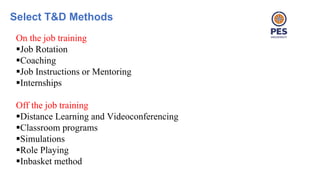 Select T&D Methods
On the job training
Job Rotation
Coaching
Job Instructions or Mentoring
Internships
Off the job training
Distance Learning and Videoconferencing
Classroom programs
Simulations
Role Playing
Inbasket method
 