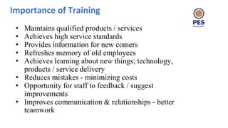 Importance of Training
• Maintains qualified products / services
• Achieves high service standards
• Provides information for new comers
• Refreshes memory of old employees
• Achieves learning about new things; technology,
products / service delivery
• Reduces mistakes - minimizing costs
• Opportunity for staff to feedback / suggest
improvements
• Improves communication & relationships - better
teamwork
 