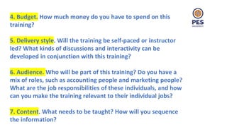 4. Budget. How much money do you have to spend on this
training?
5. Delivery style. Will the training be self-paced or instructor
led? What kinds of discussions and interactivity can be
developed in conjunction with this training?
6. Audience. Who will be part of this training? Do you have a
mix of roles, such as accounting people and marketing people?
What are the job responsibilities of these individuals, and how
can you make the training relevant to their individual jobs?
7. Content. What needs to be taught? How will you sequence
the information?
 