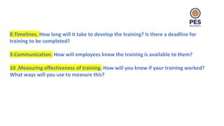 8.Timelines. How long will it take to develop the training? Is there a deadline for
training to be completed?
9.Communication. How will employees know the training is available to them?
10 .Measuring effectiveness of training. How will you know if your training worked?
What ways will you use to measure this?
 