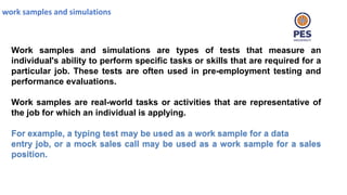 work samples and simulations
Work samples and simulations are types of tests that measure an
individual's ability to perform specific tasks or skills that are required for a
particular job. These tests are often used in pre-employment testing and
performance evaluations.
Work samples are real-world tasks or activities that are representative of
the job for which an individual is applying.
For example, a typing test may be used as a work sample for a data
entry job, or a mock sales call may be used as a work sample for a sales
position.
 