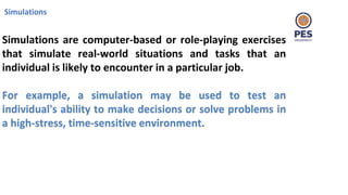 Simulations
Simulations are computer-based or role-playing exercises
that simulate real-world situations and tasks that an
individual is likely to encounter in a particular job.
For example, a simulation may be used to test an
individual's ability to make decisions or solve problems in
a high-stress, time-sensitive environment.
 