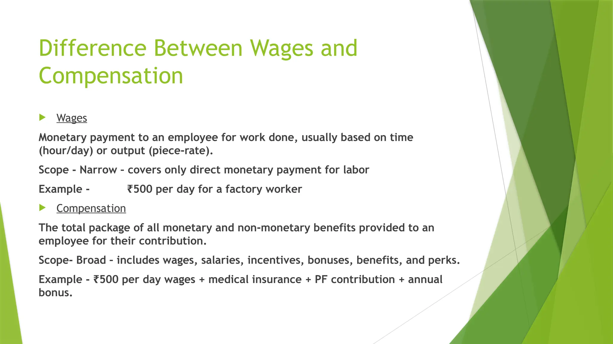 Difference Between Wages and
Compensation
 Wages
Monetary payment to an employee for work done, usually based on time
(hour/day) or output (piece-rate).
Scope - Narrow – covers only direct monetary payment for labor
Example - 500 per day for a factory worker
₹
 Compensation
The total package of all monetary and non-monetary benefits provided to an
employee for their contribution.
Scope- Broad – includes wages, salaries, incentives, bonuses, benefits, and perks.
Example - 500 per day wages + medical insurance + PF contribution + annual
₹
bonus.
 