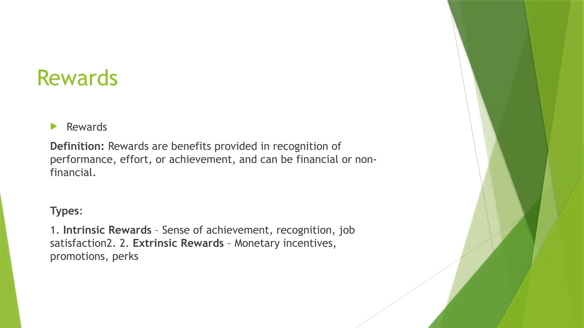 Rewards
 Rewards
Definition: Rewards are benefits provided in recognition of
performance, effort, or achievement, and can be financial or non-
financial.
Types:
1. Intrinsic Rewards – Sense of achievement, recognition, job
satisfaction2. 2. Extrinsic Rewards – Monetary incentives,
promotions, perks
 