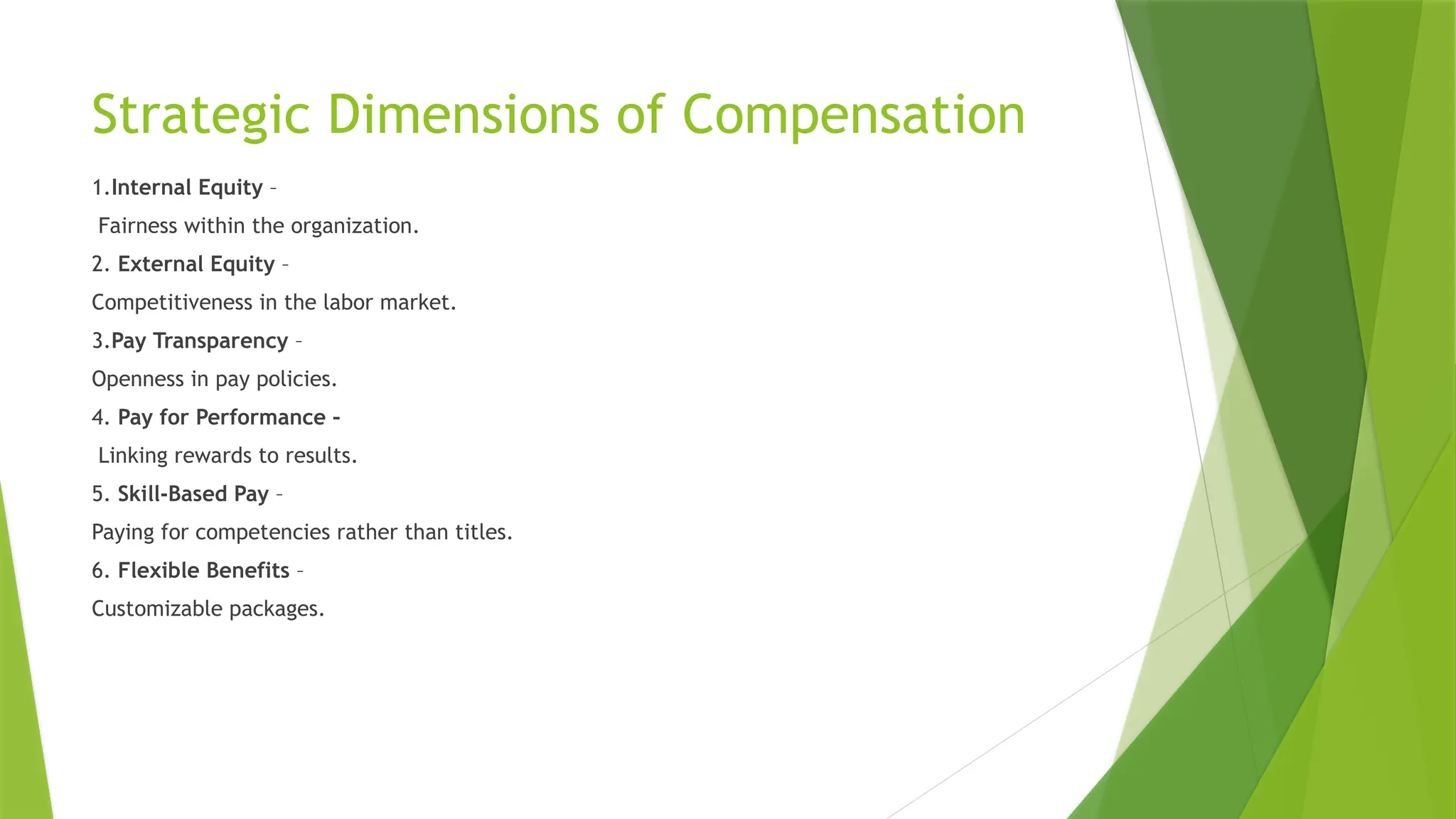 Strategic Dimensions of Compensation
1.Internal Equity –
Fairness within the organization.
2. External Equity –
Competitiveness in the labor market.
3.Pay Transparency –
Openness in pay policies.
4. Pay for Performance –
Linking rewards to results.
5. Skill-Based Pay –
Paying for competencies rather than titles.
6. Flexible Benefits –
Customizable packages.
 