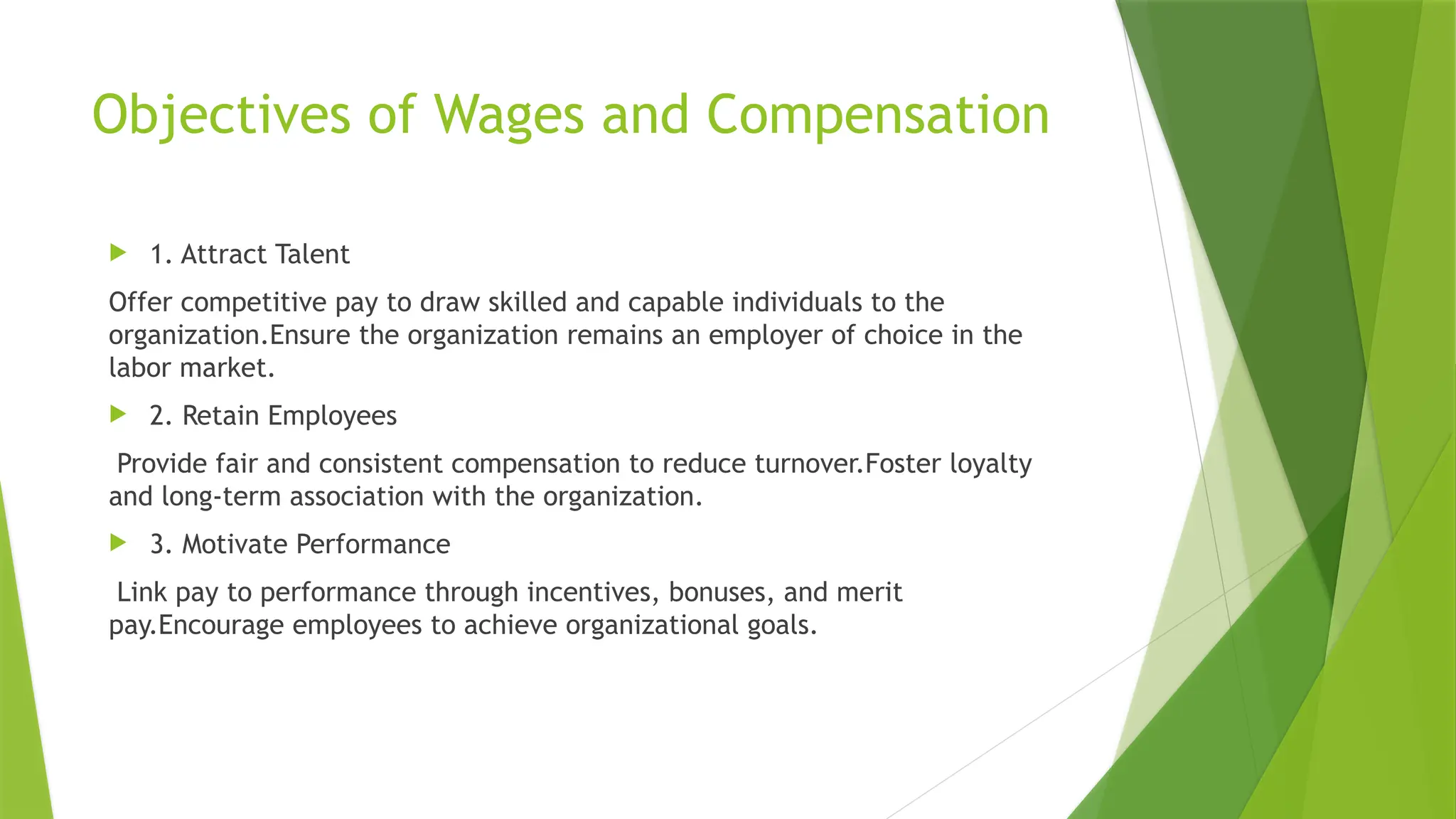 Objectives of Wages and Compensation
 1. Attract Talent
Offer competitive pay to draw skilled and capable individuals to the
organization.Ensure the organization remains an employer of choice in the
labor market.
 2. Retain Employees
Provide fair and consistent compensation to reduce turnover.Foster loyalty
and long-term association with the organization.
 3. Motivate Performance
Link pay to performance through incentives, bonuses, and merit
pay.Encourage employees to achieve organizational goals.
 