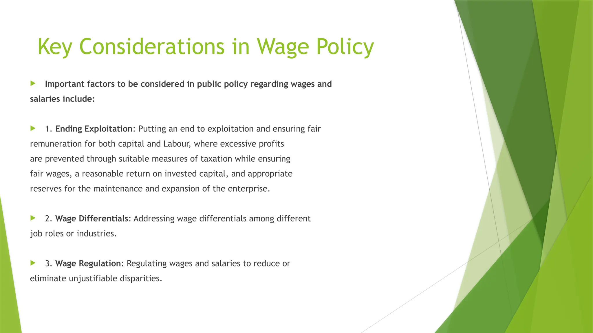 Key Considerations in Wage Policy
 Important factors to be considered in public policy regarding wages and
salaries include:
 1. Ending Exploitation: Putting an end to exploitation and ensuring fair
remuneration for both capital and Labour, where excessive profits
are prevented through suitable measures of taxation while ensuring
fair wages, a reasonable return on invested capital, and appropriate
reserves for the maintenance and expansion of the enterprise.
 2. Wage Differentials: Addressing wage differentials among different
job roles or industries.
 3. Wage Regulation: Regulating wages and salaries to reduce or
eliminate unjustifiable disparities.
 
