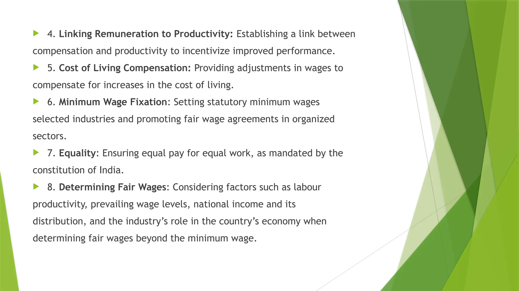  4. Linking Remuneration to Productivity: Establishing a link between
compensation and productivity to incentivize improved performance.
 5. Cost of Living Compensation: Providing adjustments in wages to
compensate for increases in the cost of living.
 6. Minimum Wage Fixation: Setting statutory minimum wages
selected industries and promoting fair wage agreements in organized
sectors.
 7. Equality: Ensuring equal pay for equal work, as mandated by the
constitution of India.
 8. Determining Fair Wages: Considering factors such as labour
productivity, prevailing wage levels, national income and its
distribution, and the industry’s role in the country’s economy when
determining fair wages beyond the minimum wage.
 