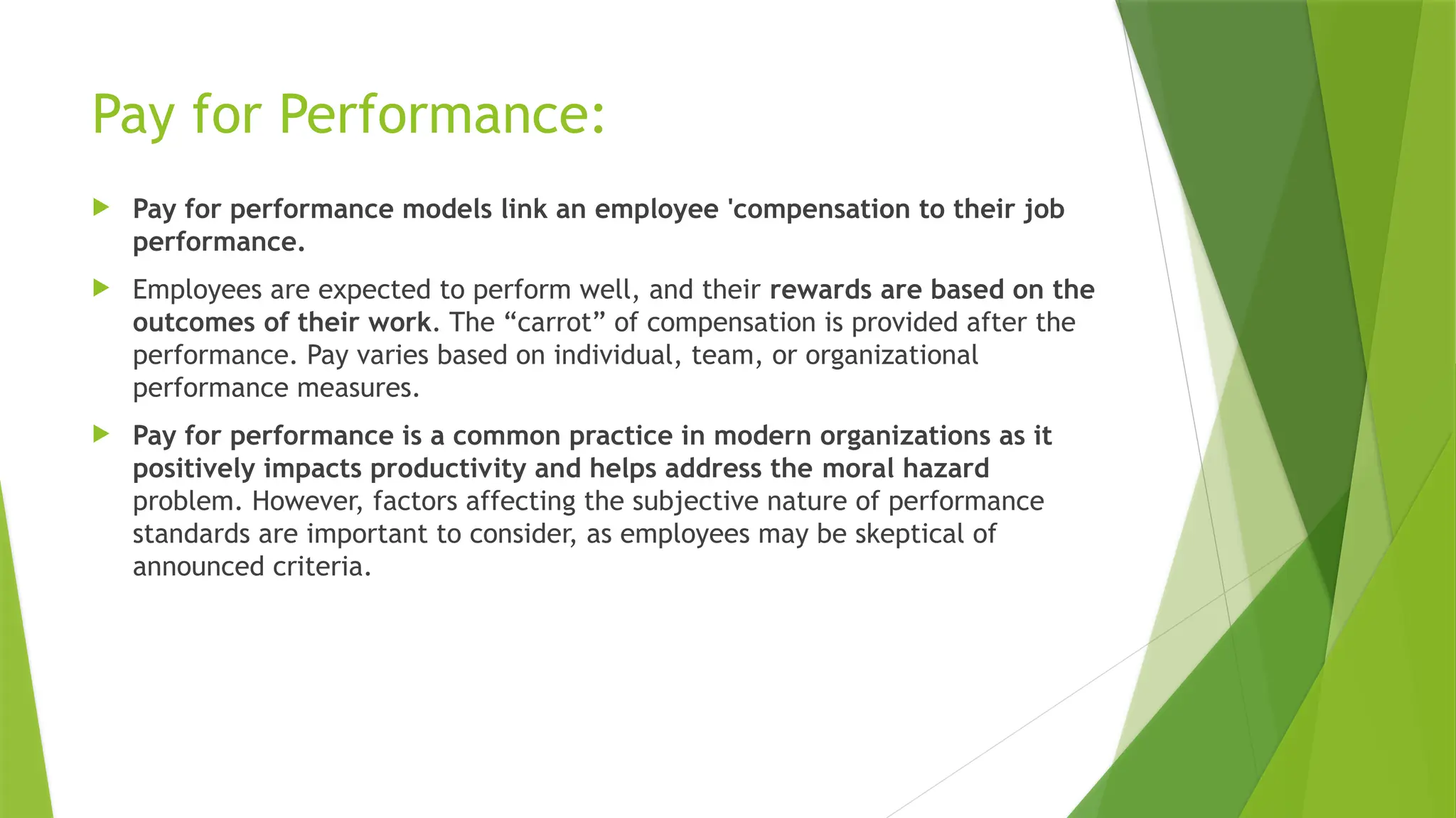 Pay for Performance:
 Pay for performance models link an employee 'compensation to their job
performance.
 Employees are expected to perform well, and their rewards are based on the
outcomes of their work. The “carrot” of compensation is provided after the
performance. Pay varies based on individual, team, or organizational
performance measures.
 Pay for performance is a common practice in modern organizations as it
positively impacts productivity and helps address the moral hazard
problem. However, factors affecting the subjective nature of performance
standards are important to consider, as employees may be skeptical of
announced criteria.
 