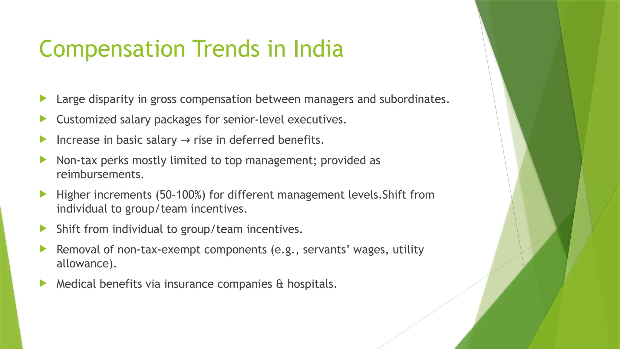 Compensation Trends in India
 Large disparity in gross compensation between managers and subordinates.
 Customized salary packages for senior-level executives.
 Increase in basic salary rise in deferred benefits.
→
 Non-tax perks mostly limited to top management; provided as
reimbursements.
 Higher increments (50–100%) for different management levels.Shift from
individual to group/team incentives.
 Shift from individual to group/team incentives.
 Removal of non-tax-exempt components (e.g., servants’ wages, utility
allowance).
 Medical benefits via insurance companies & hospitals.
 