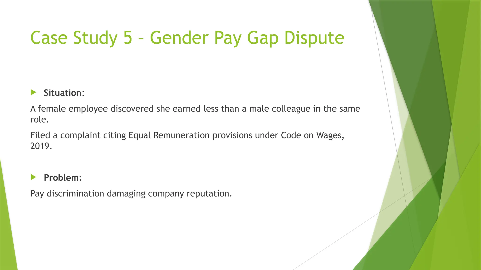 Case Study 5 – Gender Pay Gap Dispute
 Situation:
A female employee discovered she earned less than a male colleague in the same
role.
Filed a complaint citing Equal Remuneration provisions under Code on Wages,
2019.
 Problem:
Pay discrimination damaging company reputation.
 