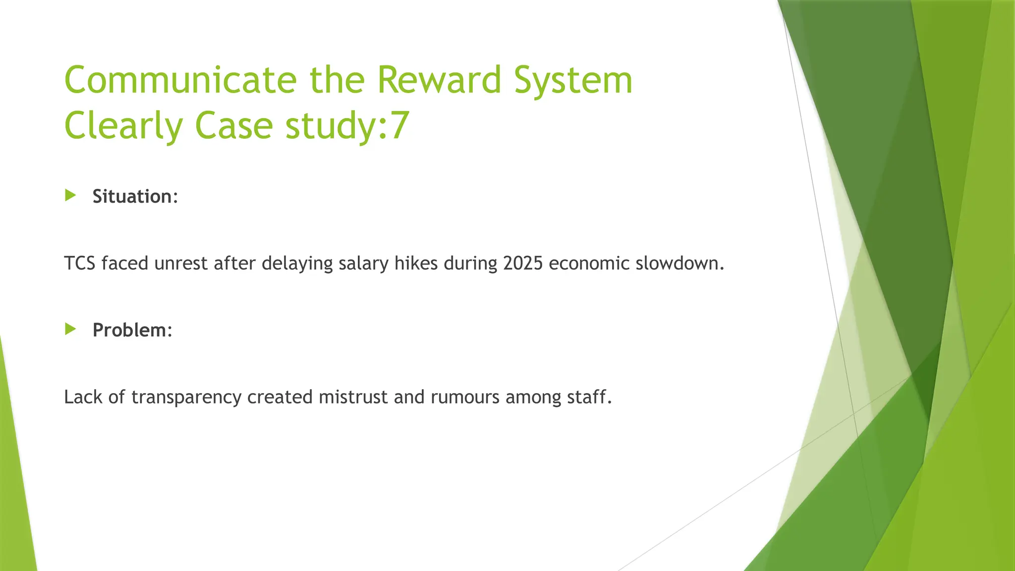 Communicate the Reward System
Clearly Case study:7
 Situation:
TCS faced unrest after delaying salary hikes during 2025 economic slowdown.
 Problem:
Lack of transparency created mistrust and rumours among staff.
 