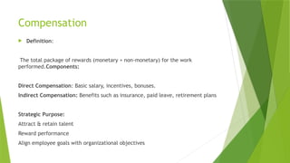 Compensation
 Definition:
The total package of rewards (monetary + non-monetary) for the work
performed.Components:
Direct Compensation: Basic salary, incentives, bonuses.
Indirect Compensation: Benefits such as insurance, paid leave, retirement plans
Strategic Purpose:
Attract & retain talent
Reward performance
Align employee goals with organizational objectives
 