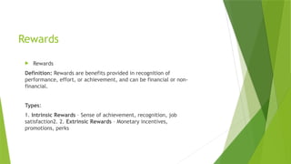 Rewards
 Rewards
Definition: Rewards are benefits provided in recognition of
performance, effort, or achievement, and can be financial or non-
financial.
Types:
1. Intrinsic Rewards – Sense of achievement, recognition, job
satisfaction2. 2. Extrinsic Rewards – Monetary incentives,
promotions, perks
 