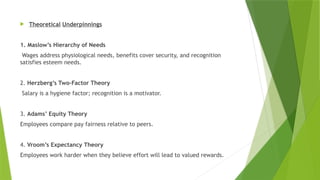  Theoretical Underpinnings
1. Maslow’s Hierarchy of Needs
Wages address physiological needs, benefits cover security, and recognition
satisfies esteem needs.
2. Herzberg’s Two-Factor Theory
Salary is a hygiene factor; recognition is a motivator.
3. Adams’ Equity Theory
Employees compare pay fairness relative to peers.
4. Vroom’s Expectancy Theory
Employees work harder when they believe effort will lead to valued rewards.
 