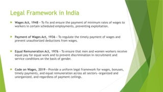 Legal Framework in India
 Wages Act, 1948 - To fix and ensure the payment of minimum rates of wages to
workers in certain scheduled employments, preventing exploitation.
 Payment of Wages Act, 1936 - To regulate the timely payment of wages and
prevent unauthorized deductions from wages.
 Equal Remuneration Act, 1976 - To ensure that men and women workers receive
equal pay for equal work and to prevent discrimination in recruitment and
service conditions on the basis of gender.
 Code on Wages, 2019 - Provide a uniform legal framework for wages, bonuses,
timely payments, and equal remuneration across all sectors—organized and
unorganized, and regardless of payment ceilings.
 