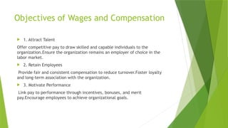 Objectives of Wages and Compensation
 1. Attract Talent
Offer competitive pay to draw skilled and capable individuals to the
organization.Ensure the organization remains an employer of choice in the
labor market.
 2. Retain Employees
Provide fair and consistent compensation to reduce turnover.Foster loyalty
and long-term association with the organization.
 3. Motivate Performance
Link pay to performance through incentives, bonuses, and merit
pay.Encourage employees to achieve organizational goals.
 