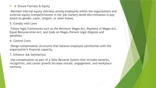  4. Ensure Fairness & Equity
Maintain internal equity (fairness among employees within the organization) and
external equity (competitiveness in the job market).Avoid discrimination in pay
based on gender, caste, religion, or other biases.
5. Comply with Laws
Follow legal frameworks such as the Minimum Wages Act, Payment of Wages Act,
Equal Remuneration Act, and Code on Wages.Prevent legal disputes and
penalties.
6. Control Costs
Design compensation structures that balance employee satisfaction with the
organization’s financial capacity.
7. Enhance Job Satisfaction
Use compensation as part of a Total Rewards System that includes benefits,
recognition, and career growth.Increase morale, engagement, and workplace
harmony.
 