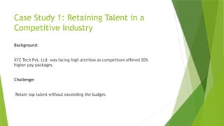 Case Study 1: Retaining Talent in a
Competitive Industry
Background:
XYZ Tech Pvt. Ltd. was facing high attrition as competitors offered 20%
higher pay packages.
Challenge:
Retain top talent without exceeding the budget.
 