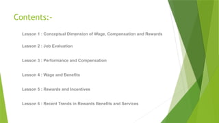 Contents:-
Lesson 1 : Conceptual Dimension of Wage, Compensation and Rewards
Lesson 2 : Job Evaluation
Lesson 3 : Performance and Compensation
Lesson 4 : Wage and Benefits
Lesson 5 : Rewards and Incentives
Lesson 6 : Recent Trends in Rewards Benefits and Services
 