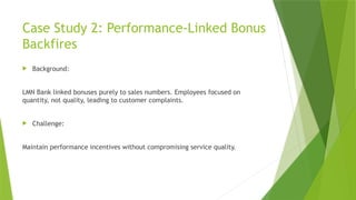 Case Study 2: Performance-Linked Bonus
Backfires
 Background:
LMN Bank linked bonuses purely to sales numbers. Employees focused on
quantity, not quality, leading to customer complaints.
 Challenge:
Maintain performance incentives without compromising service quality.
 