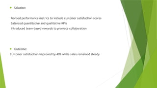 Solution:
Revised performance metrics to include customer satisfaction scores
Balanced quantitative and qualitative KPIs
Introduced team-based rewards to promote collaboration
 Outcome:
Customer satisfaction improved by 40% while sales remained steady.
 