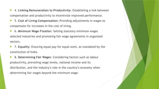  4. Linking Remuneration to Productivity: Establishing a link between
compensation and productivity to incentivize improved performance.
 5. Cost of Living Compensation: Providing adjustments in wages to
compensate for increases in the cost of living.
 6. Minimum Wage Fixation: Setting statutory minimum wages
selected industries and promoting fair wage agreements in organized
sectors.
 7. Equality: Ensuring equal pay for equal work, as mandated by the
constitution of India.
 8. Determining Fair Wages: Considering factors such as labour
productivity, prevailing wage levels, national income and its
distribution, and the industry’s role in the country’s economy when
determining fair wages beyond the minimum wage.
 