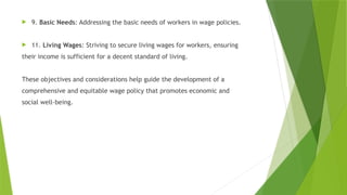  9. Basic Needs: Addressing the basic needs of workers in wage policies.
 11. Living Wages: Striving to secure living wages for workers, ensuring
their income is sufficient for a decent standard of living.
These objectives and considerations help guide the development of a
comprehensive and equitable wage policy that promotes economic and
social well-being.
 