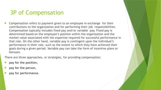 3P of Compensation
 Compensation refers to payment given to an employee in exchange for their
contributions to the organization and for performing their job responsibilities.
Compensation typically includes fixed pay and/or variable pay. Fixed pay is
determined based on the employee’s position within the organization and the
market value associated with the expertise required for successful performance in
that role. On the other hand, variable pay is contingent upon the individual’s
performance in their role, such as the extent to which they have achieved their
goals during a given period. Variable pay can take the form of incentive plans or
bonuses.
There are three approaches, or strategies, for providing compensation:
 pay for the position,
 pay for the person,
 pay for performance.
 