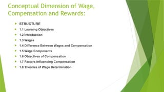 Conceptual Dimension of Wage,
Compensation and Rewards:
 STRUCTURE
 1.1 Learning Objectives
 1.2 Introduction
 1.3 Wages
 1.4 Difference Between Wages and Compensation
 1.5 Wage Components
 1.6 Objectives of Compensation
 1.7 Factors Influencing Compensation
 1.8 Theories of Wage Determination
 