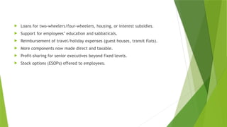  Loans for two-wheelers/four-wheelers, housing, or interest subsidies.
 Support for employees’ education and sabbaticals.
 Reimbursement of travel/holiday expenses (guest houses, transit flats).
 More components now made direct and taxable.
 Profit-sharing for senior executives beyond fixed levels.
 Stock options (ESOPs) offered to employees.
 