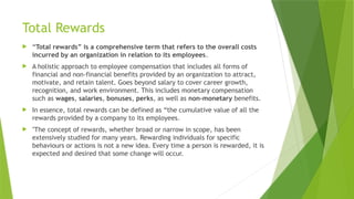 Total Rewards
 “Total rewards” is a comprehensive term that refers to the overall costs
incurred by an organization in relation to its employees.
 A holistic approach to employee compensation that includes all forms of
financial and non-financial benefits provided by an organization to attract,
motivate, and retain talent. Goes beyond salary to cover career growth,
recognition, and work environment. This includes monetary compensation
such as wages, salaries, bonuses, perks, as well as non-monetary benefits.
 In essence, total rewards can be defined as “the cumulative value of all the
rewards provided by a company to its employees.
 "The concept of rewards, whether broad or narrow in scope, has been
extensively studied for many years. Rewarding individuals for specific
behaviours or actions is not a new idea. Every time a person is rewarded, it is
expected and desired that some change will occur.
 