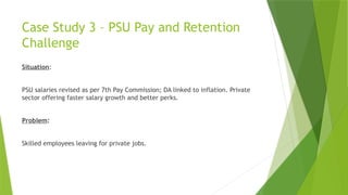 Case Study 3 – PSU Pay and Retention
Challenge
Situation:
PSU salaries revised as per 7th Pay Commission; DA linked to inflation. Private
sector offering faster salary growth and better perks.
Problem:
Skilled employees leaving for private jobs.
 