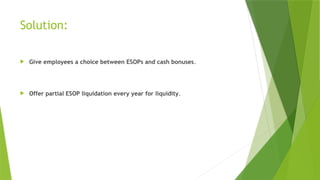 Solution:
 Give employees a choice between ESOPs and cash bonuses.
 Offer partial ESOP liquidation every year for liquidity.
 