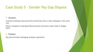 Case Study 5 – Gender Pay Gap Dispute
 Situation:
A female employee discovered she earned less than a male colleague in the same
role.
Filed a complaint citing Equal Remuneration provisions under Code on Wages,
2019.
 Problem:
Pay discrimination damaging company reputation.
 