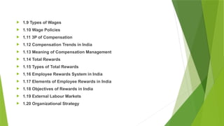  1.9 Types of Wages
 1.10 Wage Policies
 1.11 3P of Compensation
 1.12 Compensation Trends in India
 1.13 Meaning of Compensation Management
 1.14 Total Rewards
 1.15 Types of Total Rewards
 1.16 Employee Rewards System in India
 1.17 Elements of Employee Rewards in India
 1.18 Objectives of Rewards in India
 1.19 External Labour Markets
 1.20 Organizational Strategy
 