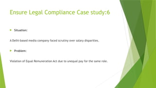 Ensure Legal Compliance Case study:6
 Situation:
A Delhi-based media company faced scrutiny over salary disparities.
 Problem:
Violation of Equal Remuneration Act due to unequal pay for the same role.
 
