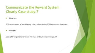 Communicate the Reward System
Clearly Case study:7
 Situation:
TCS faced unrest after delaying salary hikes during 2025 economic slowdown.
 Problem:
Lack of transparency created mistrust and rumours among staff.
 
