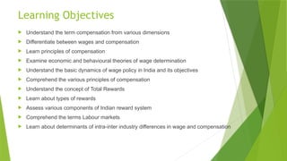 Learning Objectives
 Understand the term compensation from various dimensions
 Differentiate between wages and compensation
 Learn principles of compensation
 Examine economic and behavioural theories of wage determination
 Understand the basic dynamics of wage policy in India and its objectives
 Comprehend the various principles of compensation
 Understand the concept of Total Rewards
 Learn about types of rewards
 Assess various components of Indian reward system
 Comprehend the terms Labour markets
 Learn about determinants of intra-inter industry differences in wage and compensation
 